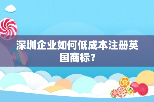 深圳企业如何低成本注册英国商标？