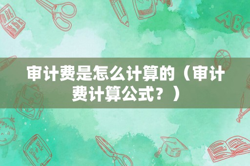 审计费是怎么计算的（审计费计算公式？）