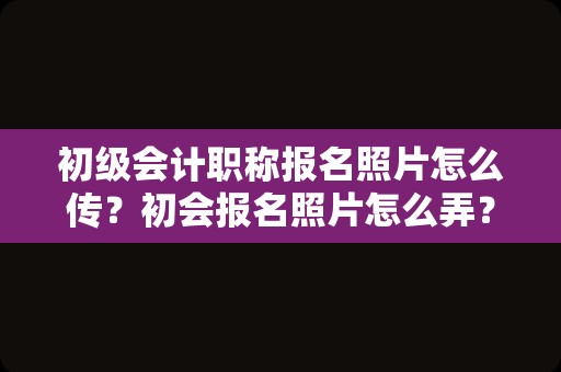 初级会计职称报名照片怎么传？初会报名照片怎么弄？