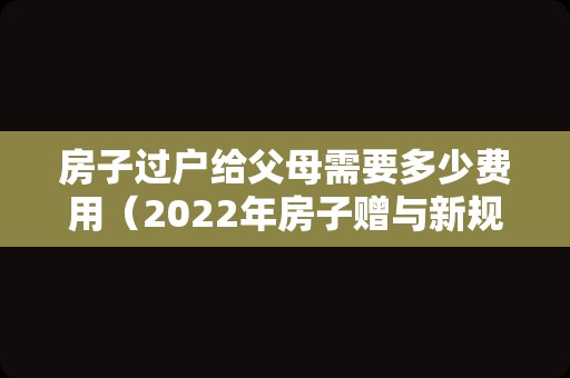 房子过户给父母需要多少费用（2022年房子赠与新规定）
