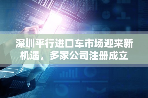 深圳平行进口车市场迎来新机遇，多家公司注册成立