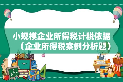小规模企业所得税计税依据（企业所得税案例分析题）