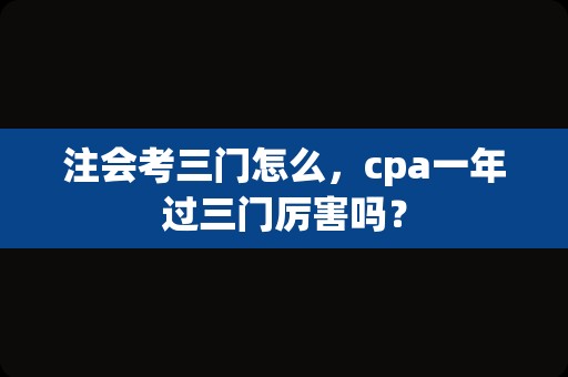 注会考三门怎么，cpa一年过三门厉害吗？