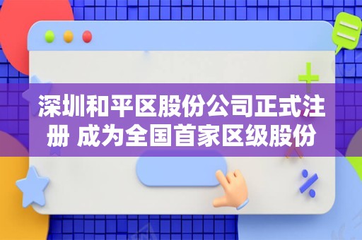 深圳和平区股份公司正式注册 成为全国首家区级股份制企业