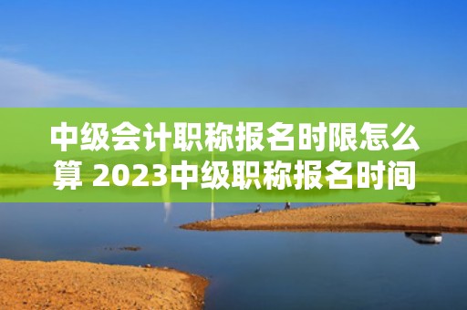 中级会计职称报名时限怎么算 2023中级职称报名时间？