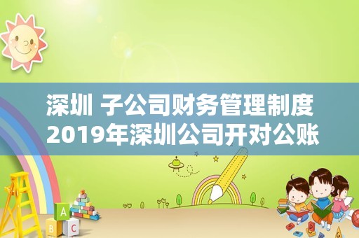 深圳 子公司财务管理制度 2019年深圳公司开对公账户（基本户）全流程。非常详细？