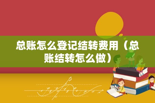 总账怎么登记结转费用（总账结转怎么做）