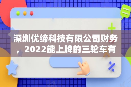 深圳优缔科技有限公司财务，2022能上牌的三轮车有哪几种电动三轮车有哪几种阿？