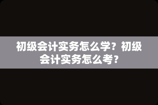 初级会计实务怎么学？初级会计实务怎么考？