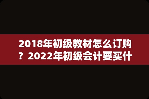2018年初级教材怎么订购？2022年初级会计要买什么教材？