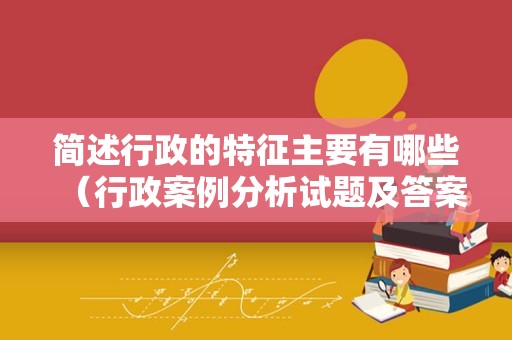 简述行政的特征主要有哪些（行政案例分析试题及答案）