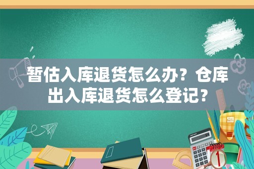暂估入库退货怎么办？仓库出入库退货怎么登记？