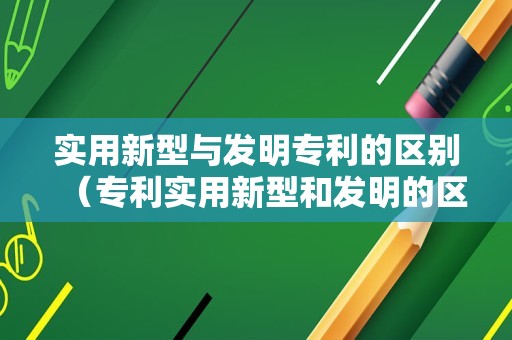 实用新型与发明专利的区别（专利实用新型和发明的区别）