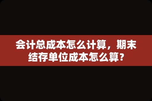 会计总成本怎么计算，期末结存单位成本怎么算？