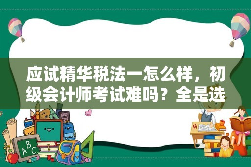 应试精华税法一怎么样，初级会计师考试难吗？全是选择判断题吗？