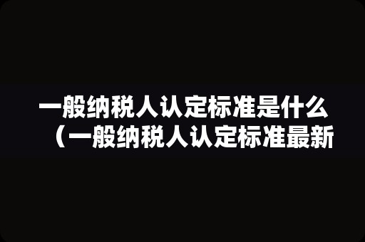 一般纳税人认定标准是什么（一般纳税人认定标准最新规定）