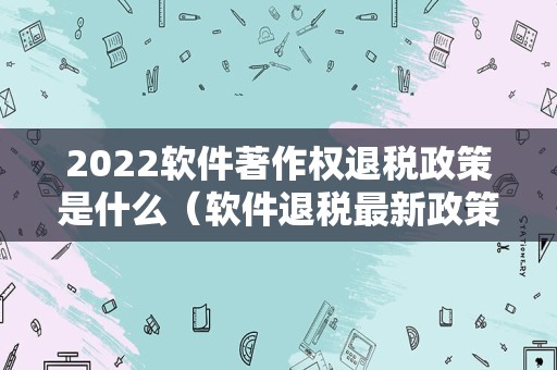 2022软件著作权退税政策是什么（软件退税最新政策）