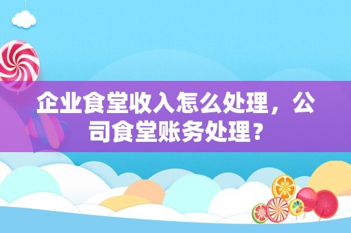 企业食堂收入怎么处理，公司食堂账务处理？