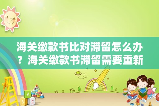 海关缴款书比对滞留怎么办？海关缴款书滞留需要重新录入吗？