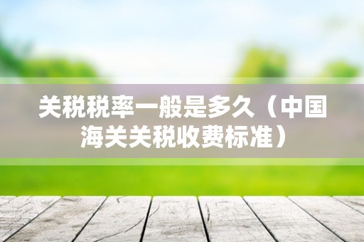 关税税率一般是多久（中国海关关税收费标准）