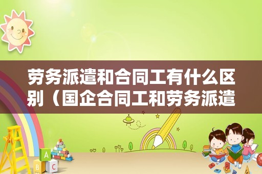 劳务派遣和合同工有什么区别（国企合同工和劳务派遣的区别）