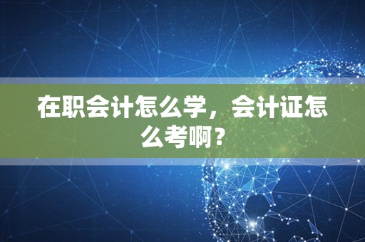 在职会计怎么学，会计证怎么考啊？