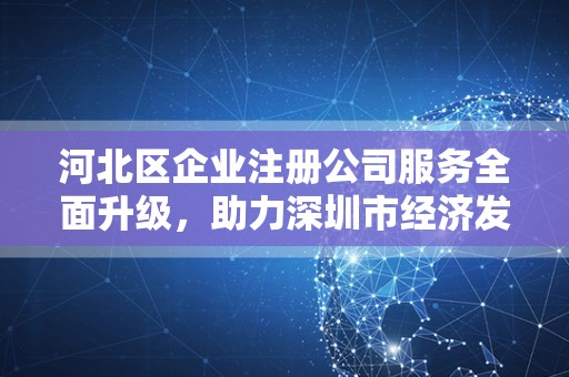 河北区企业注册公司服务全面升级，助力深圳市经济发展