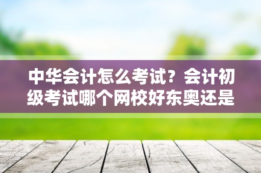 中华会计怎么考试？会计初级考试哪个网校好东奥还是中华？
