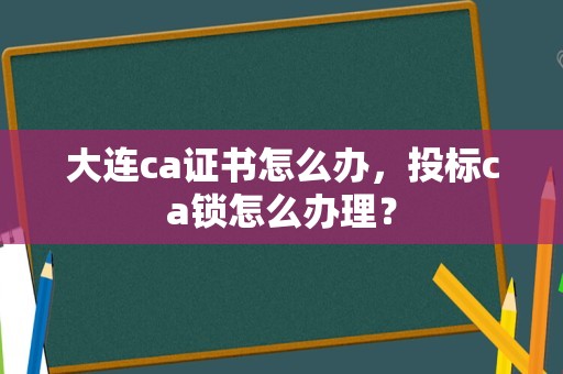 大连ca证书怎么办，投标ca锁怎么办理？