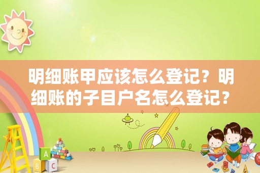 明细账甲应该怎么登记？明细账的子目户名怎么登记？