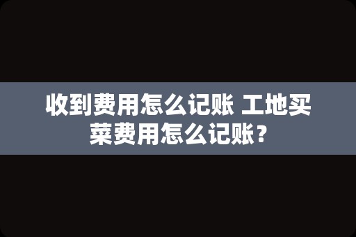 收到费用怎么记账 工地买菜费用怎么记账？