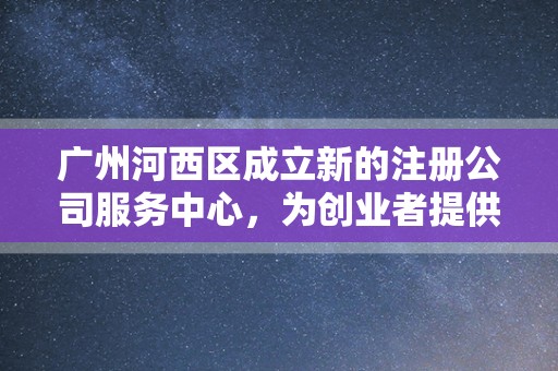 广州河西区成立新的注册公司服务中心，为创业者提供一站式服务