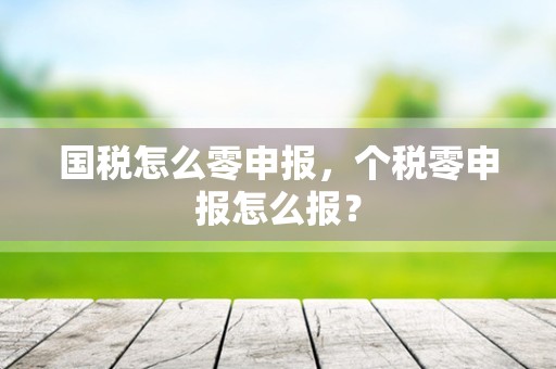 国税怎么零申报，个税零申报怎么报？