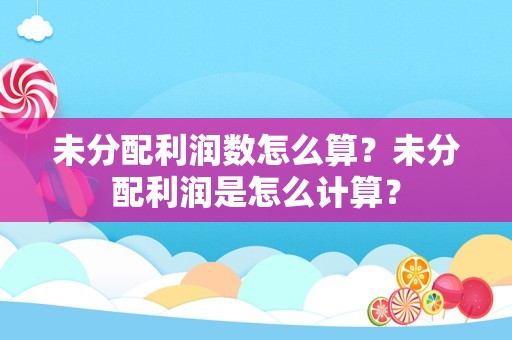 未分配利润数怎么算？未分配利润是怎么计算？