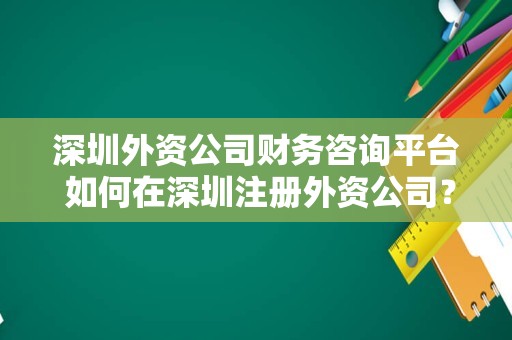 深圳外资公司财务咨询平台 如何在深圳注册外资公司？