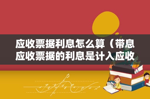 应收票据利息怎么算（带息应收票据的利息是计入应收利息还是应收票据？）