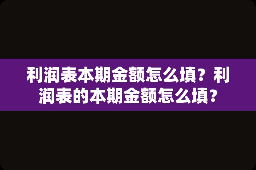 利润表本期金额怎么填？利润表的本期金额怎么填？